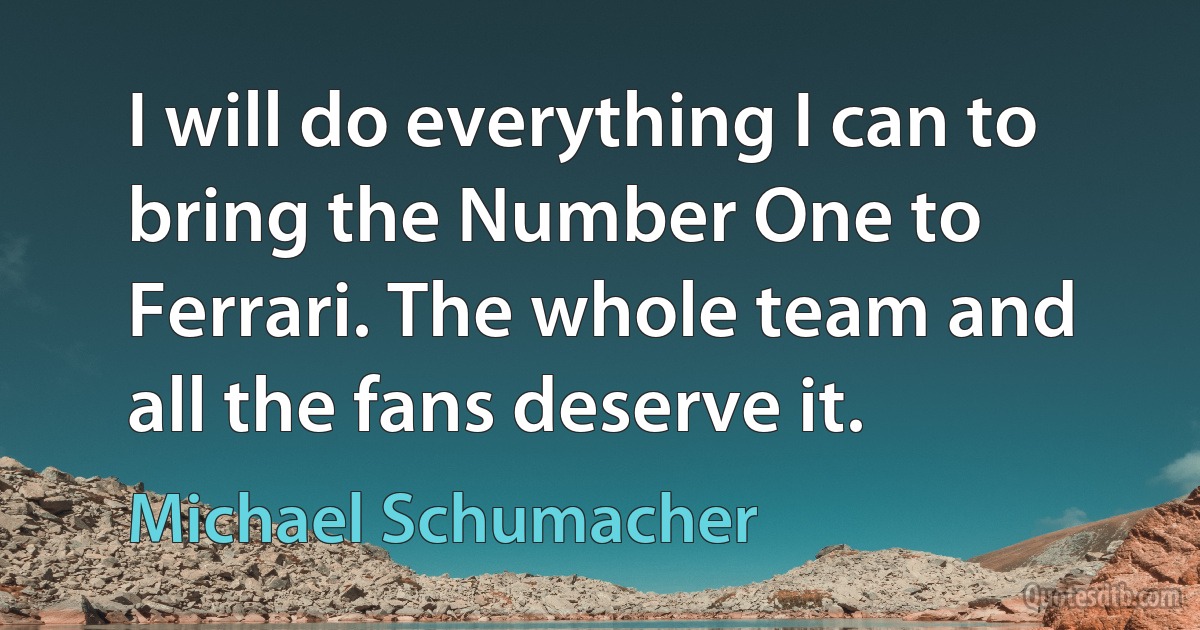 I will do everything I can to bring the Number One to Ferrari. The whole team and all the fans deserve it. (Michael Schumacher)