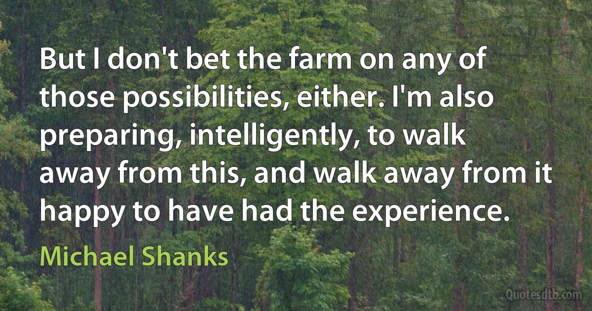 But I don't bet the farm on any of those possibilities, either. I'm also preparing, intelligently, to walk away from this, and walk away from it happy to have had the experience. (Michael Shanks)