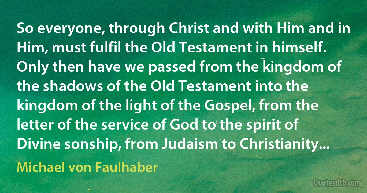 So everyone, through Christ and with Him and in Him, must fulfil the Old Testament in himself. Only then have we passed from the kingdom of the shadows of the Old Testament into the kingdom of the light of the Gospel, from the letter of the service of God to the spirit of Divine sonship, from Judaism to Christianity... (Michael von Faulhaber)