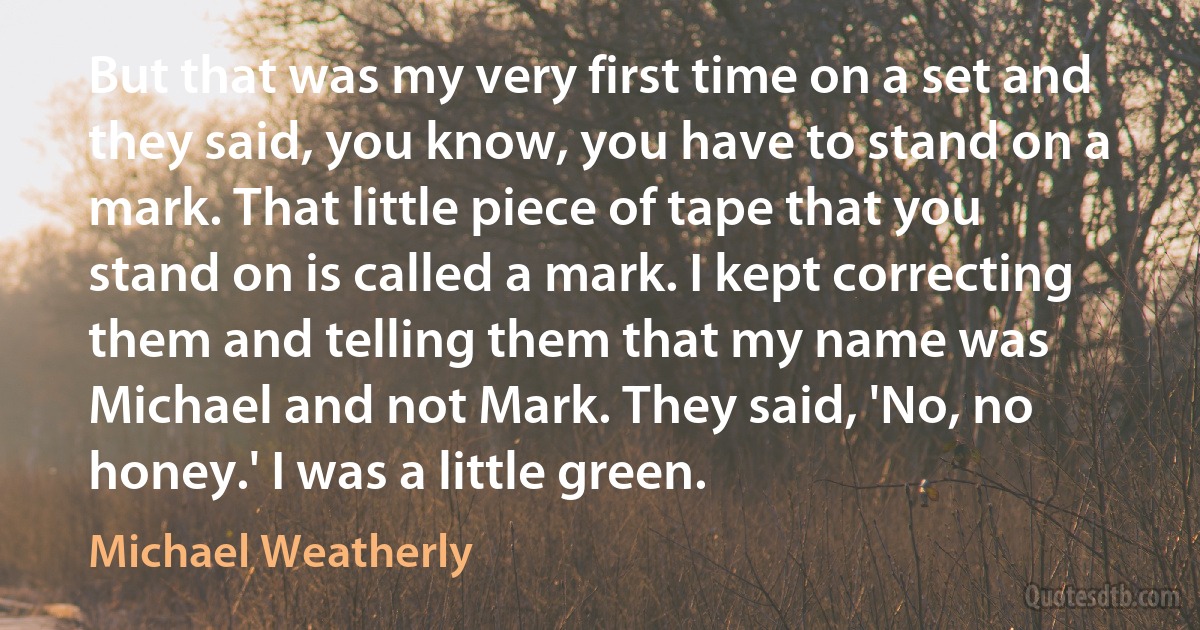 But that was my very first time on a set and they said, you know, you have to stand on a mark. That little piece of tape that you stand on is called a mark. I kept correcting them and telling them that my name was Michael and not Mark. They said, 'No, no honey.' I was a little green. (Michael Weatherly)