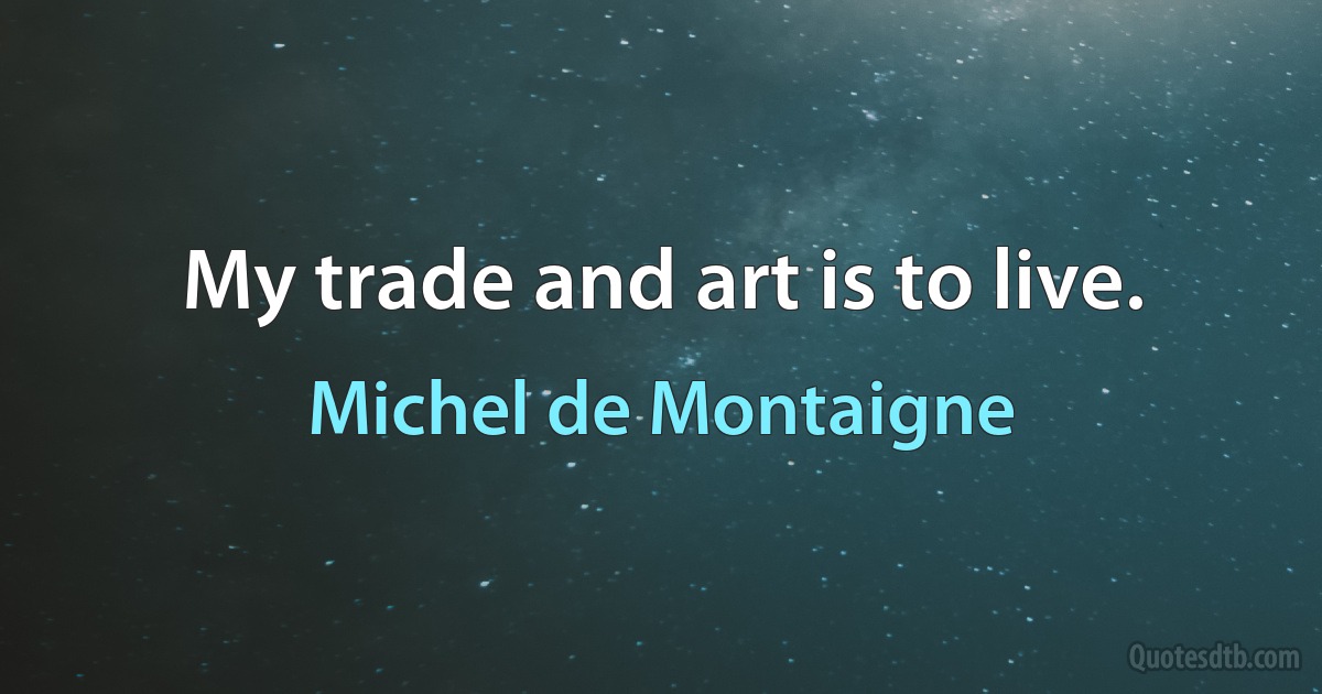 My trade and art is to live. (Michel de Montaigne)