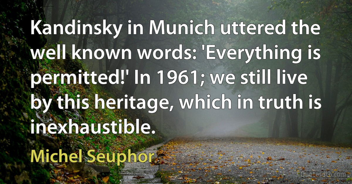 Kandinsky in Munich uttered the well known words: 'Everything is permitted!' In 1961; we still live by this heritage, which in truth is inexhaustible. (Michel Seuphor)