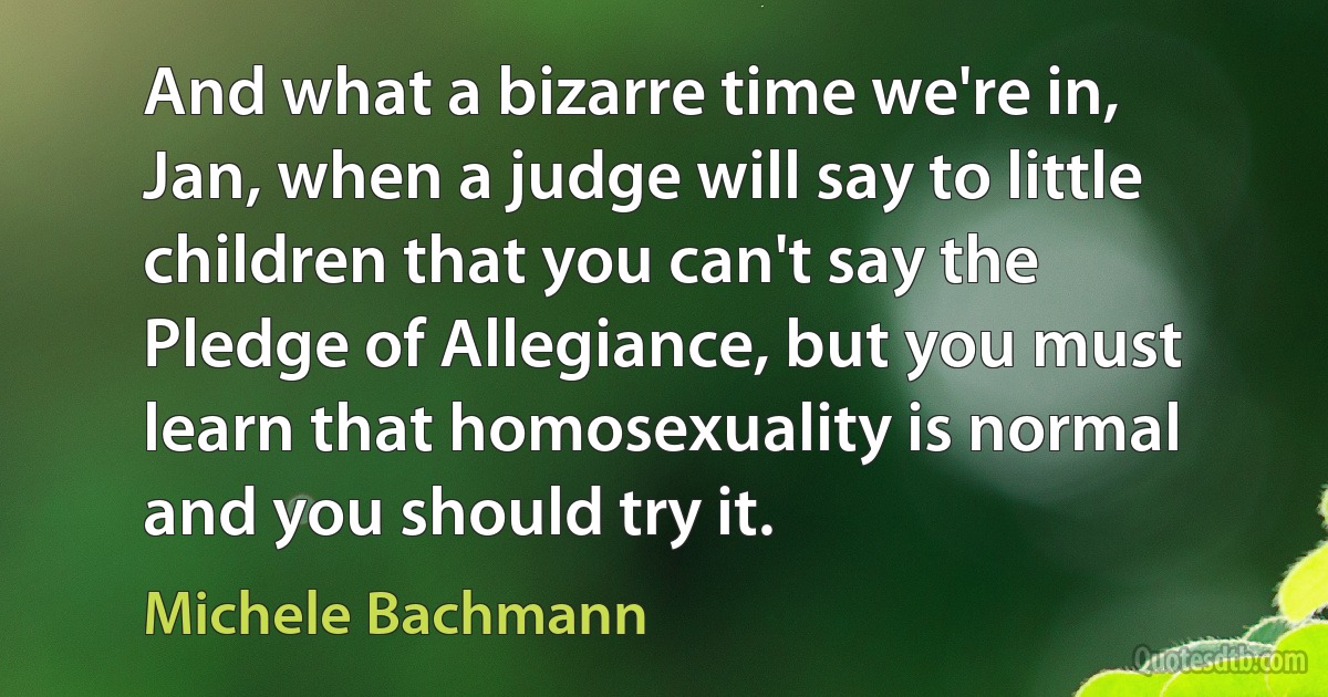 And what a bizarre time we're in, Jan, when a judge will say to little children that you can't say the Pledge of Allegiance, but you must learn that homosexuality is normal and you should try it. (Michele Bachmann)