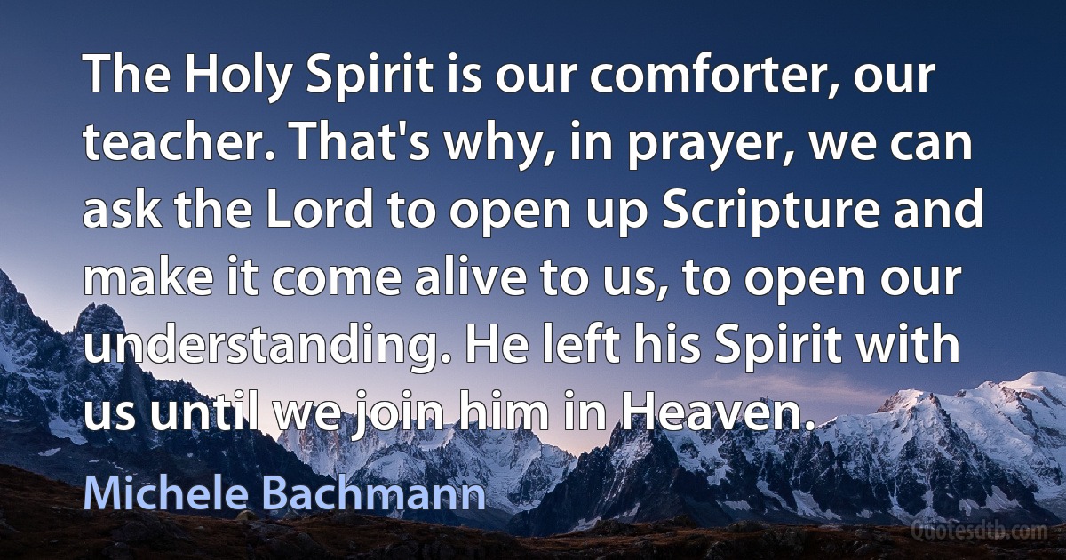 The Holy Spirit is our comforter, our teacher. That's why, in prayer, we can ask the Lord to open up Scripture and make it come alive to us, to open our understanding. He left his Spirit with us until we join him in Heaven. (Michele Bachmann)