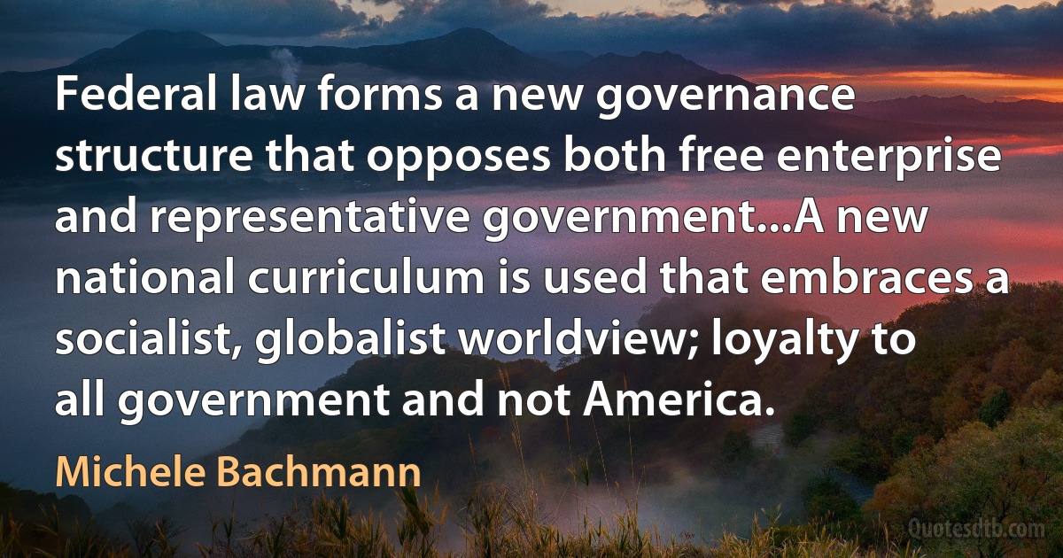 Federal law forms a new governance structure that opposes both free enterprise and representative government...A new national curriculum is used that embraces a socialist, globalist worldview; loyalty to all government and not America. (Michele Bachmann)