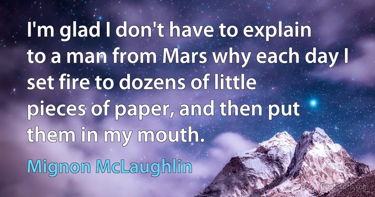 I'm glad I don't have to explain to a man from Mars why each day I set fire to dozens of little pieces of paper, and then put them in my mouth. (Mignon McLaughlin)