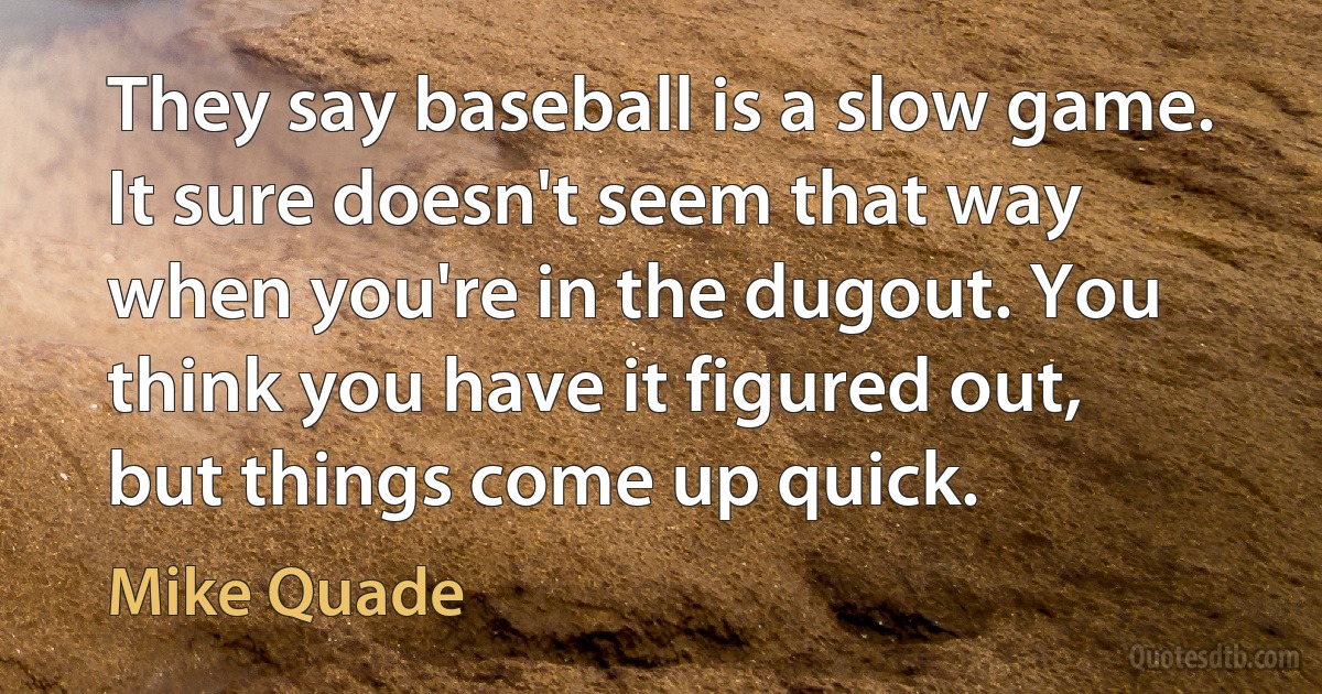 They say baseball is a slow game. It sure doesn't seem that way when you're in the dugout. You think you have it figured out, but things come up quick. (Mike Quade)