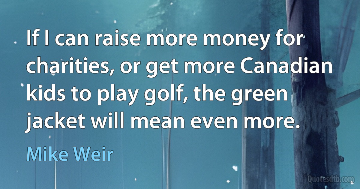 If I can raise more money for charities, or get more Canadian kids to play golf, the green jacket will mean even more. (Mike Weir)