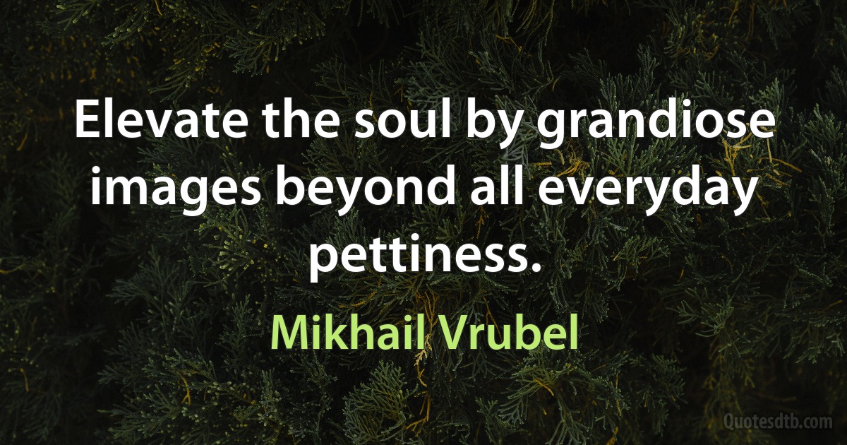 Elevate the soul by grandiose images beyond all everyday pettiness. (Mikhail Vrubel)