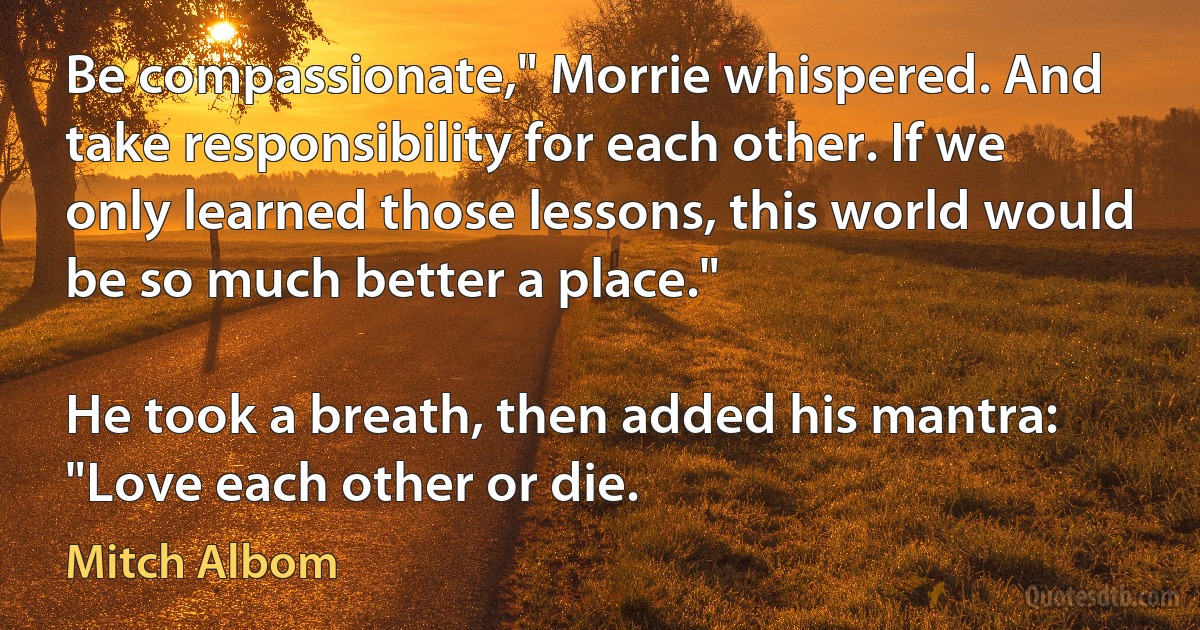 Be compassionate," Morrie whispered. And take responsibility for each other. If we only learned those lessons, this world would be so much better a place."

He took a breath, then added his mantra: "Love each other or die. (Mitch Albom)