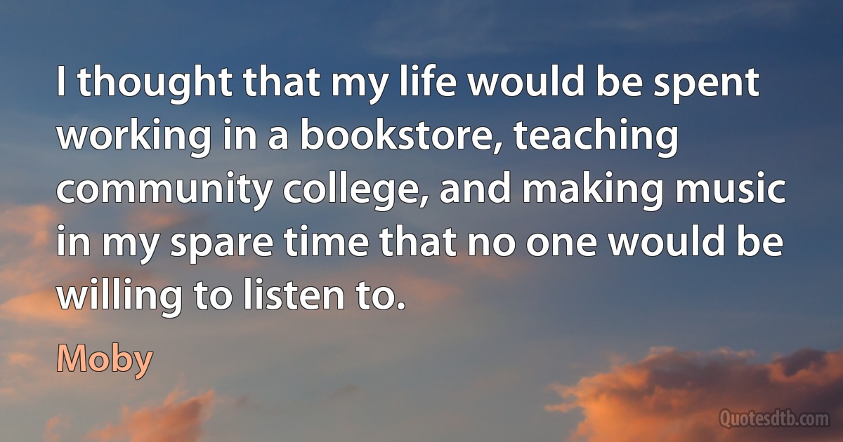 I thought that my life would be spent working in a bookstore, teaching community college, and making music in my spare time that no one would be willing to listen to. (Moby)