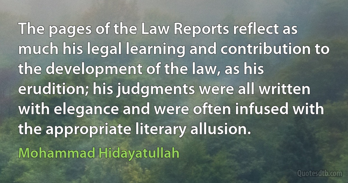 The pages of the Law Reports reflect as much his legal learning and contribution to the development of the law, as his erudition; his judgments were all written with elegance and were often infused with the appropriate literary allusion. (Mohammad Hidayatullah)