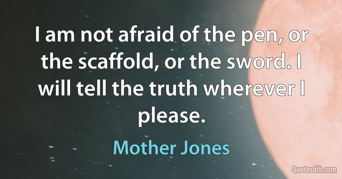 I am not afraid of the pen, or the scaffold, or the sword. I will tell the truth wherever I please. (Mother Jones)