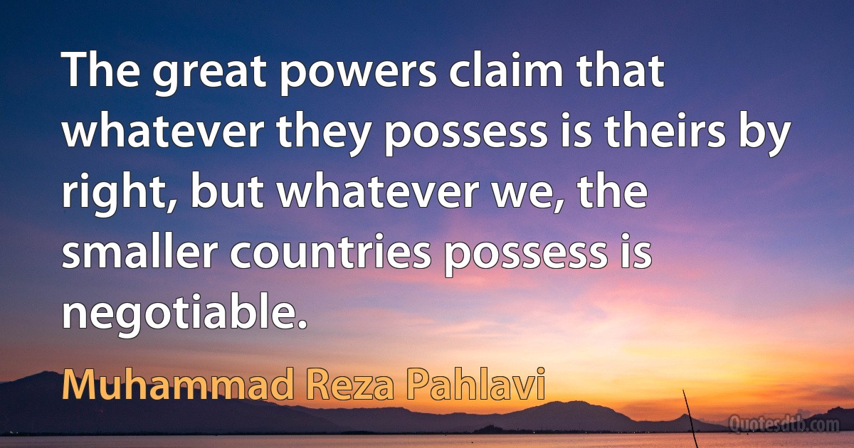 The great powers claim that whatever they possess is theirs by right, but whatever we, the smaller countries possess is negotiable. (Muhammad Reza Pahlavi)