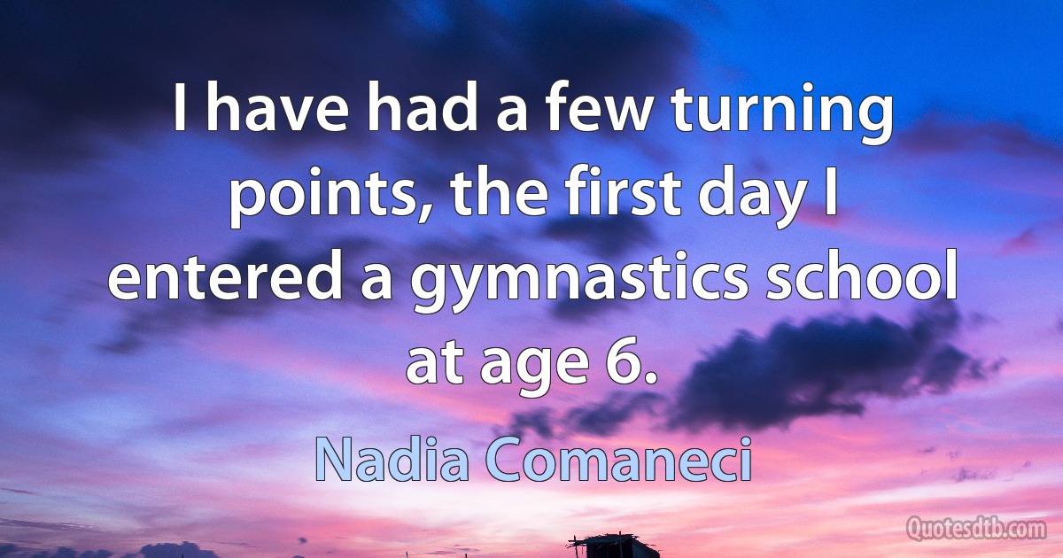 I have had a few turning points, the first day I entered a gymnastics school at age 6. (Nadia Comaneci)