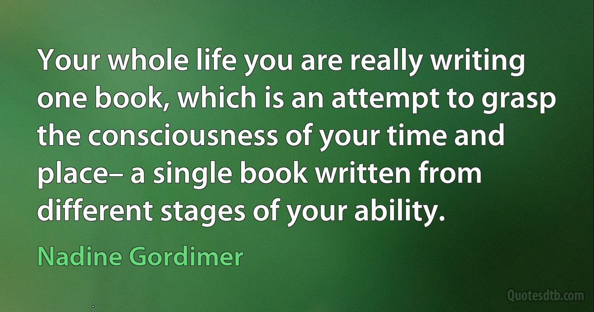 Your whole life you are really writing one book, which is an attempt to grasp the consciousness of your time and place– a single book written from different stages of your ability. (Nadine Gordimer)