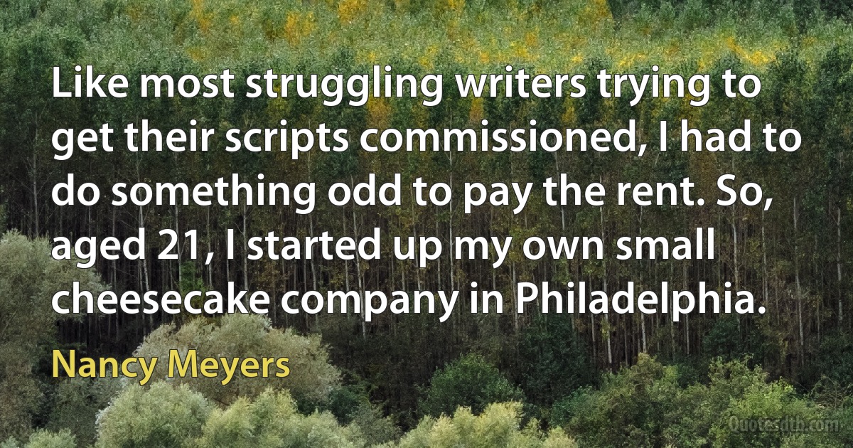 Like most struggling writers trying to get their scripts commissioned, I had to do something odd to pay the rent. So, aged 21, I started up my own small cheesecake company in Philadelphia. (Nancy Meyers)