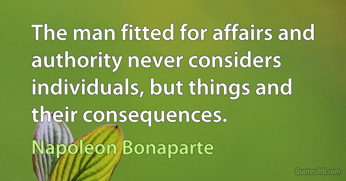 The man fitted for affairs and authority never considers individuals, but things and their consequences. (Napoleon Bonaparte)