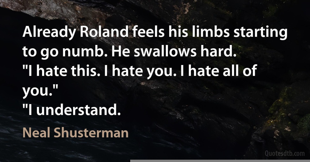 Already Roland feels his limbs starting to go numb. He swallows hard.
"I hate this. I hate you. I hate all of you."
"I understand. (Neal Shusterman)