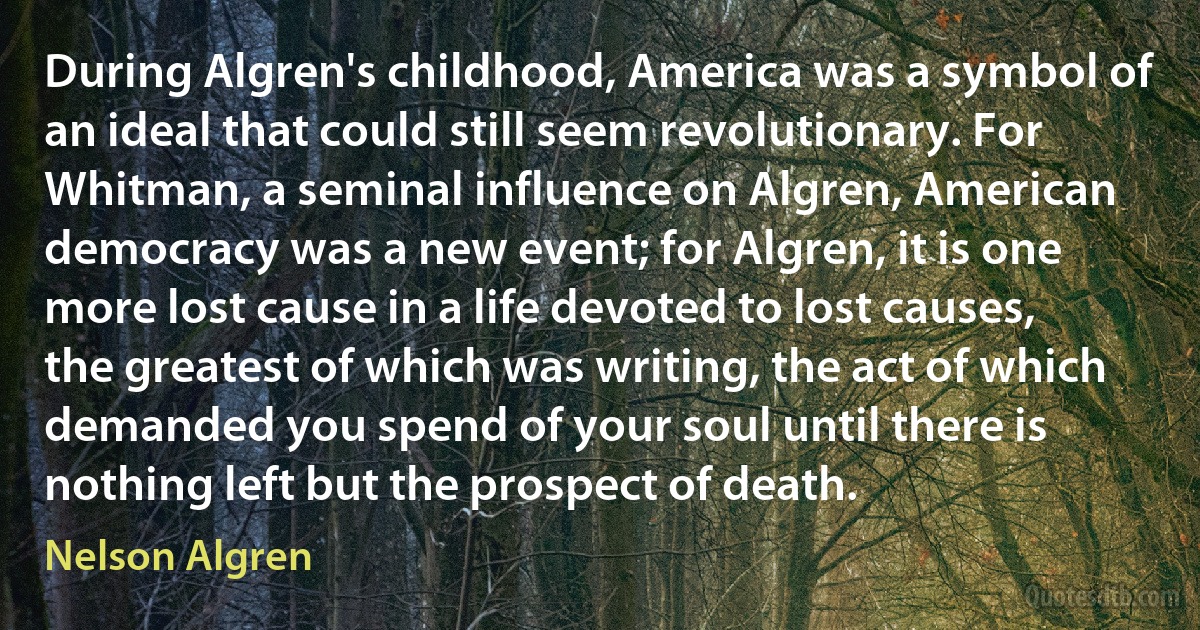 During Algren's childhood, America was a symbol of an ideal that could still seem revolutionary. For Whitman, a seminal influence on Algren, American democracy was a new event; for Algren, it is one more lost cause in a life devoted to lost causes, the greatest of which was writing, the act of which demanded you spend of your soul until there is nothing left but the prospect of death. (Nelson Algren)