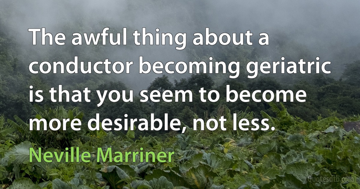 The awful thing about a conductor becoming geriatric is that you seem to become more desirable, not less. (Neville Marriner)