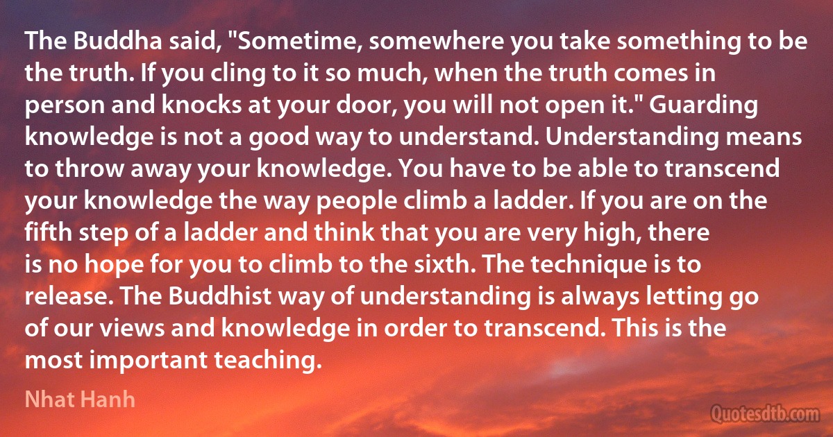 The Buddha said, "Sometime, somewhere you take something to be the truth. If you cling to it so much, when the truth comes in person and knocks at your door, you will not open it." Guarding knowledge is not a good way to understand. Understanding means to throw away your knowledge. You have to be able to transcend your knowledge the way people climb a ladder. If you are on the fifth step of a ladder and think that you are very high, there is no hope for you to climb to the sixth. The technique is to release. The Buddhist way of understanding is always letting go of our views and knowledge in order to transcend. This is the most important teaching. (Nhat Hanh)