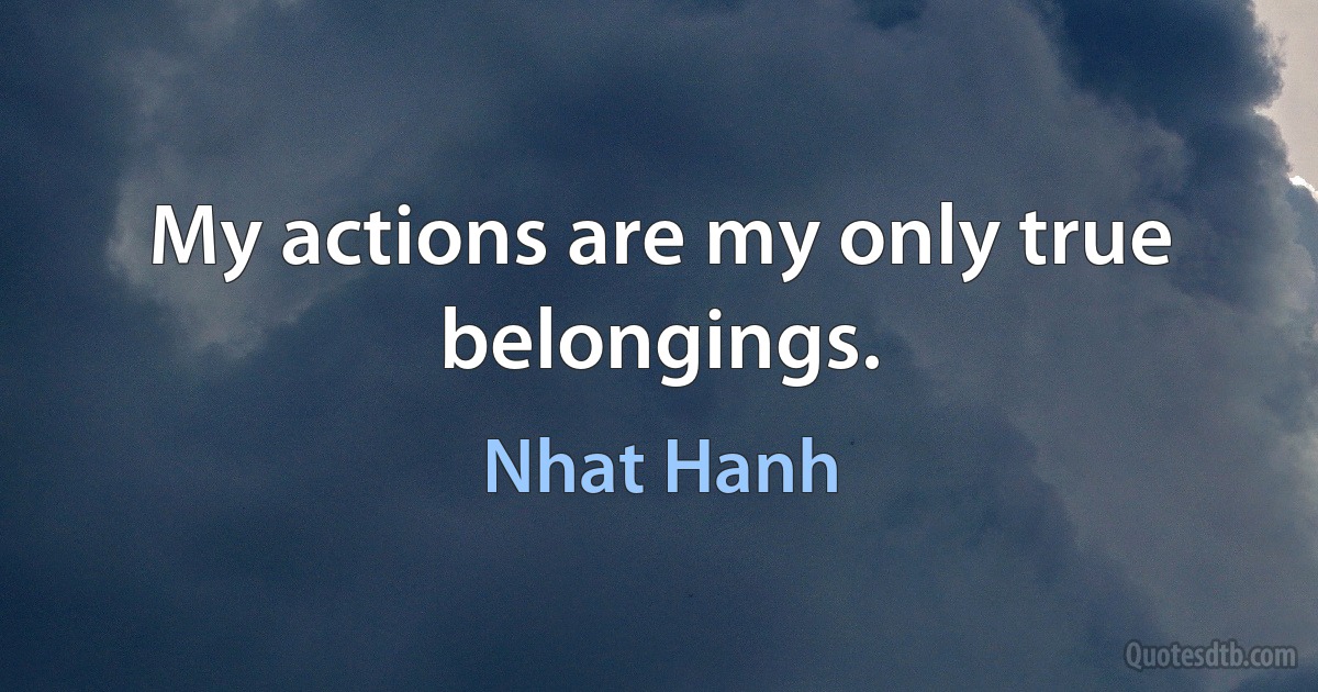 My actions are my only true belongings. (Nhat Hanh)