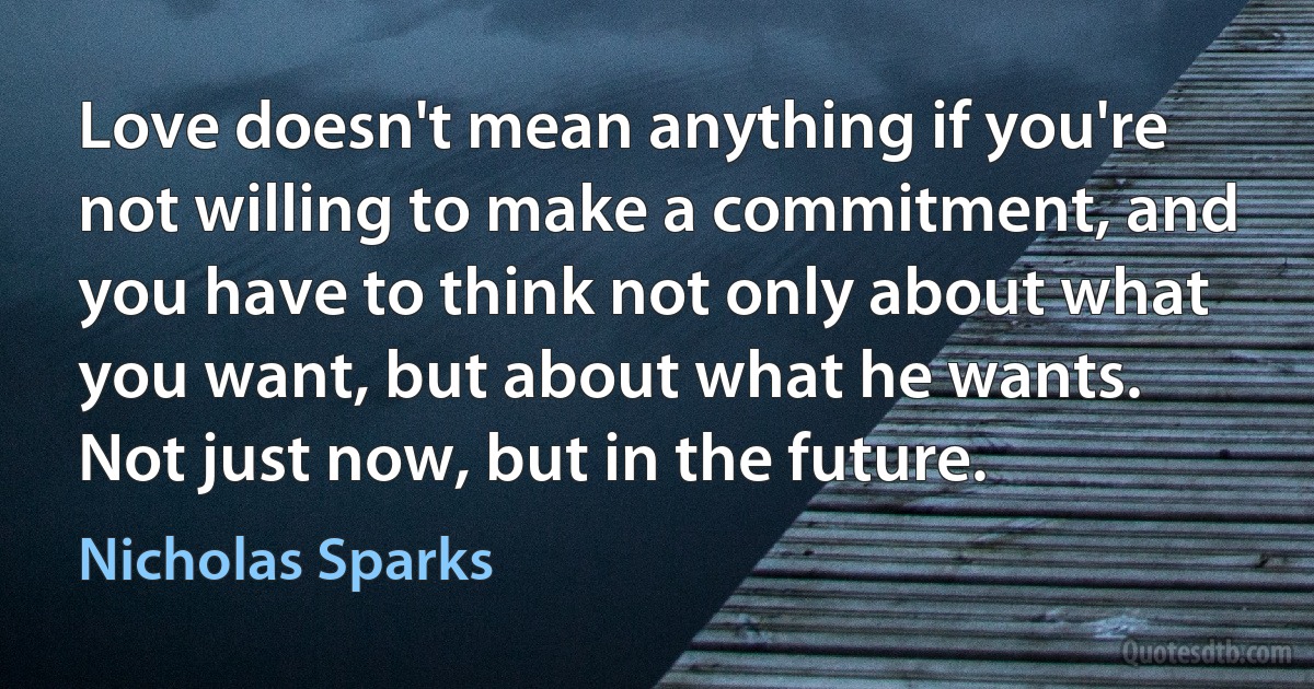 Love doesn't mean anything if you're not willing to make a commitment, and you have to think not only about what you want, but about what he wants. Not just now, but in the future. (Nicholas Sparks)