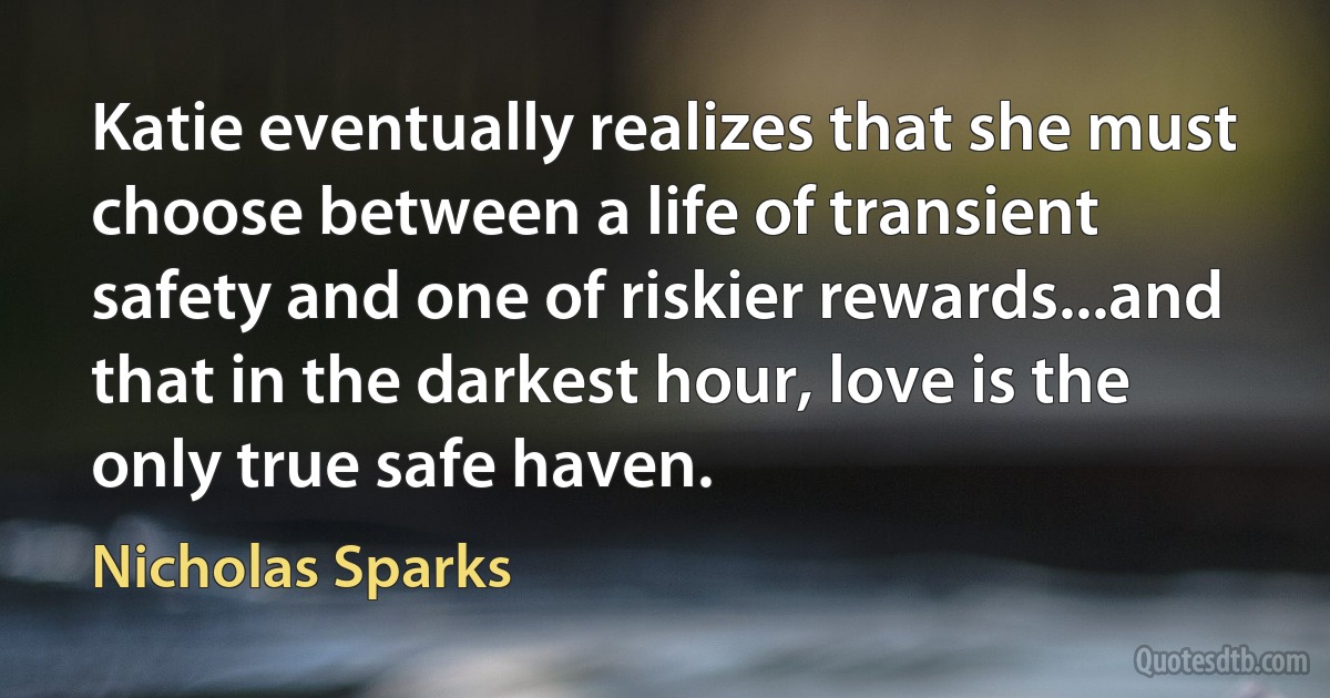 Katie eventually realizes that she must choose between a life of transient safety and one of riskier rewards...and that in the darkest hour, love is the only true safe haven. (Nicholas Sparks)