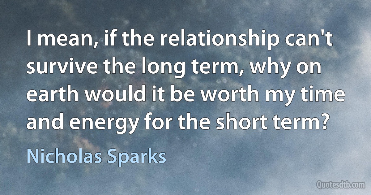 I mean, if the relationship can't survive the long term, why on earth would it be worth my time and energy for the short term? (Nicholas Sparks)