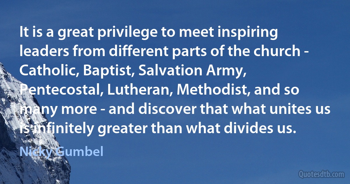 It is a great privilege to meet inspiring leaders from different parts of the church - Catholic, Baptist, Salvation Army, Pentecostal, Lutheran, Methodist, and so many more - and discover that what unites us is infinitely greater than what divides us. (Nicky Gumbel)