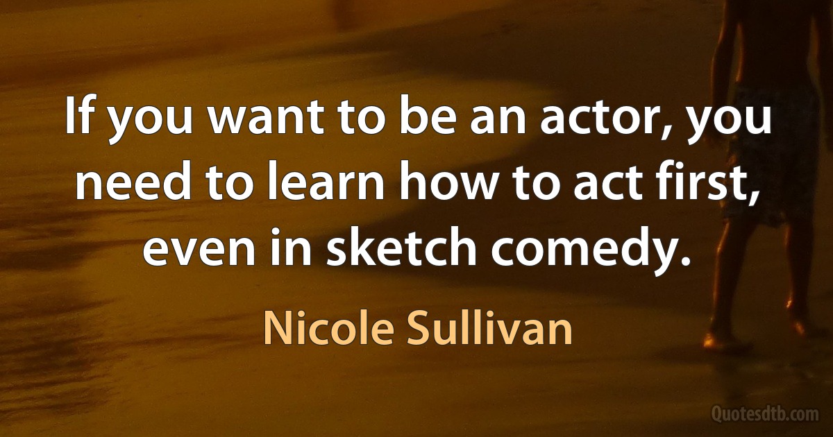 If you want to be an actor, you need to learn how to act first, even in sketch comedy. (Nicole Sullivan)