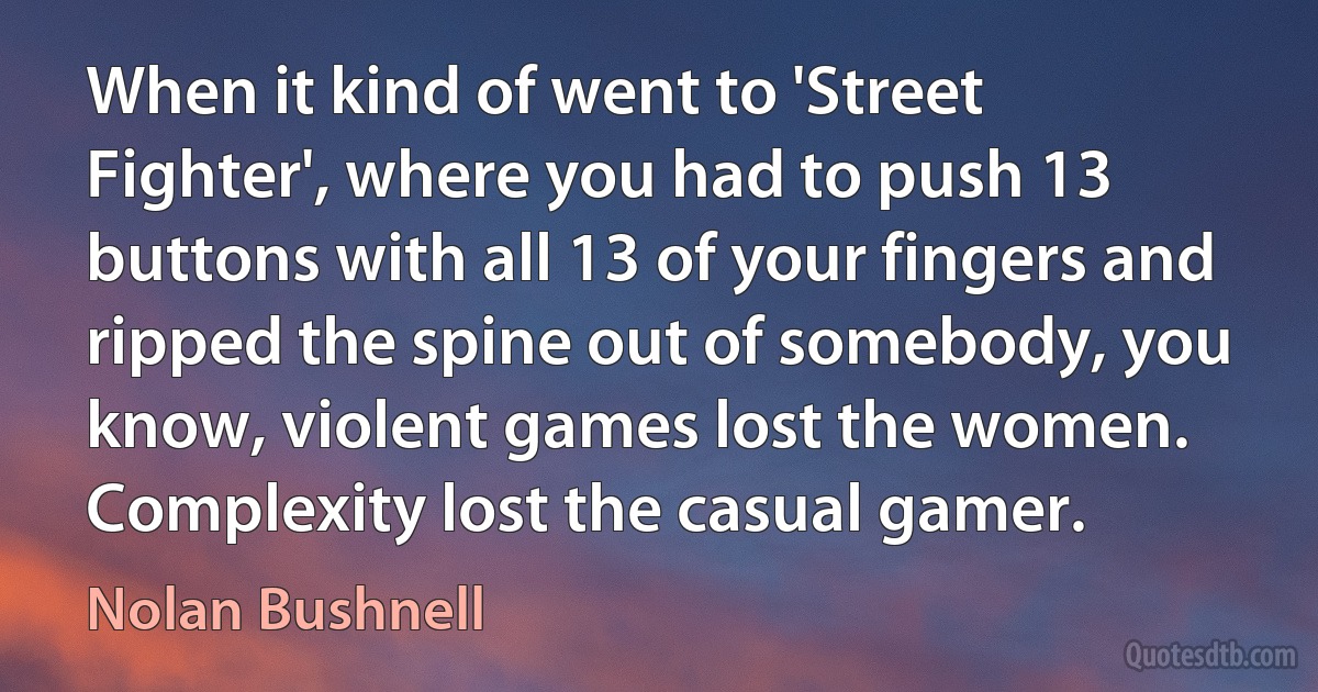 When it kind of went to 'Street Fighter', where you had to push 13 buttons with all 13 of your fingers and ripped the spine out of somebody, you know, violent games lost the women. Complexity lost the casual gamer. (Nolan Bushnell)