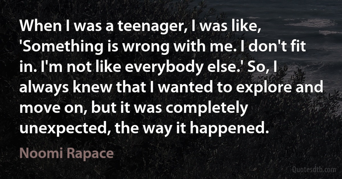 When I was a teenager, I was like, 'Something is wrong with me. I don't fit in. I'm not like everybody else.' So, I always knew that I wanted to explore and move on, but it was completely unexpected, the way it happened. (Noomi Rapace)