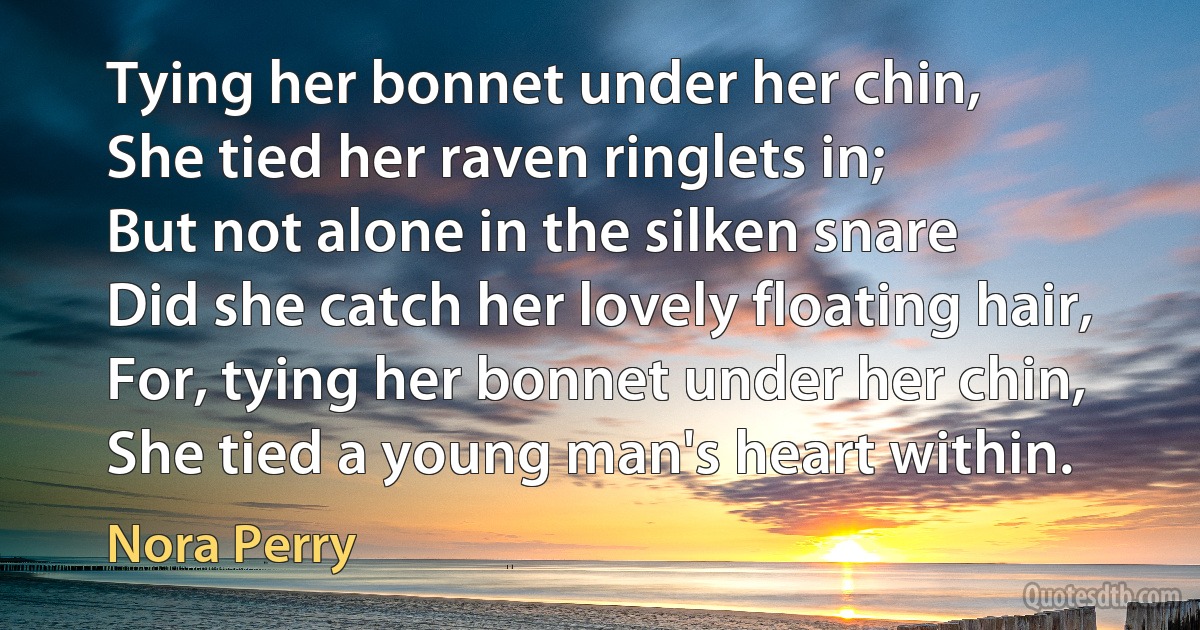 Tying her bonnet under her chin,
She tied her raven ringlets in;
But not alone in the silken snare
Did she catch her lovely floating hair,
For, tying her bonnet under her chin,
She tied a young man's heart within. (Nora Perry)