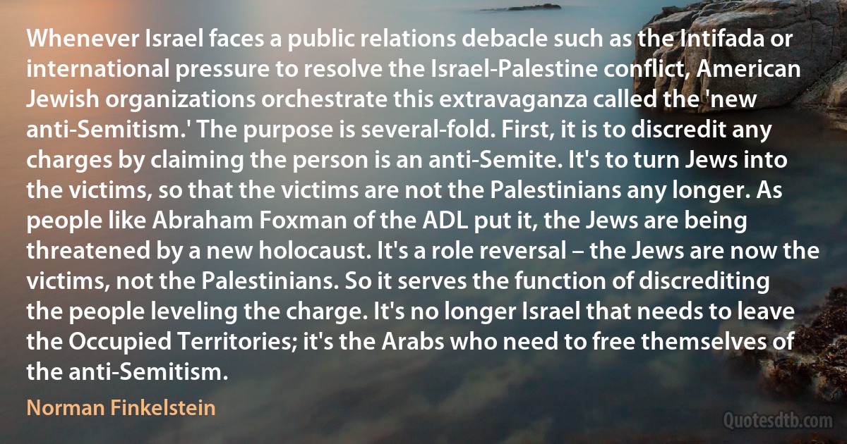 Whenever Israel faces a public relations debacle such as the Intifada or international pressure to resolve the Israel-Palestine conflict, American Jewish organizations orchestrate this extravaganza called the 'new anti-Semitism.' The purpose is several-fold. First, it is to discredit any charges by claiming the person is an anti-Semite. It's to turn Jews into the victims, so that the victims are not the Palestinians any longer. As people like Abraham Foxman of the ADL put it, the Jews are being threatened by a new holocaust. It's a role reversal – the Jews are now the victims, not the Palestinians. So it serves the function of discrediting the people leveling the charge. It's no longer Israel that needs to leave the Occupied Territories; it's the Arabs who need to free themselves of the anti-Semitism. (Norman Finkelstein)