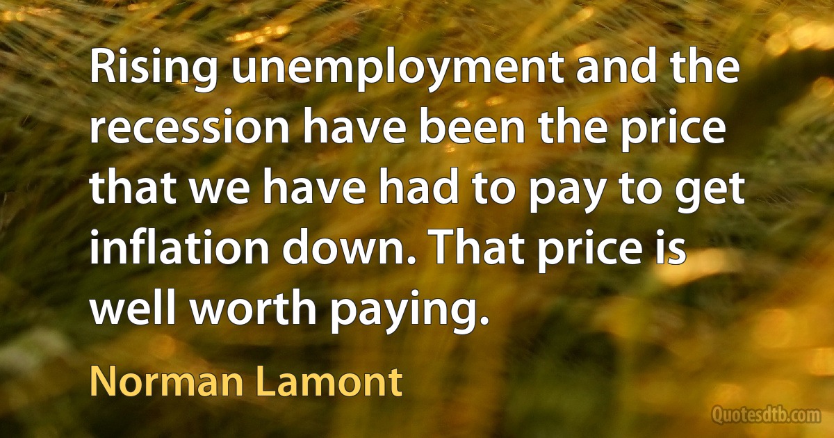 Rising unemployment and the recession have been the price that we have had to pay to get inflation down. That price is well worth paying. (Norman Lamont)