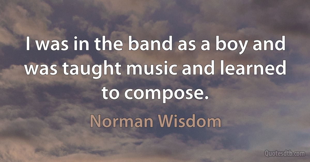 I was in the band as a boy and was taught music and learned to compose. (Norman Wisdom)