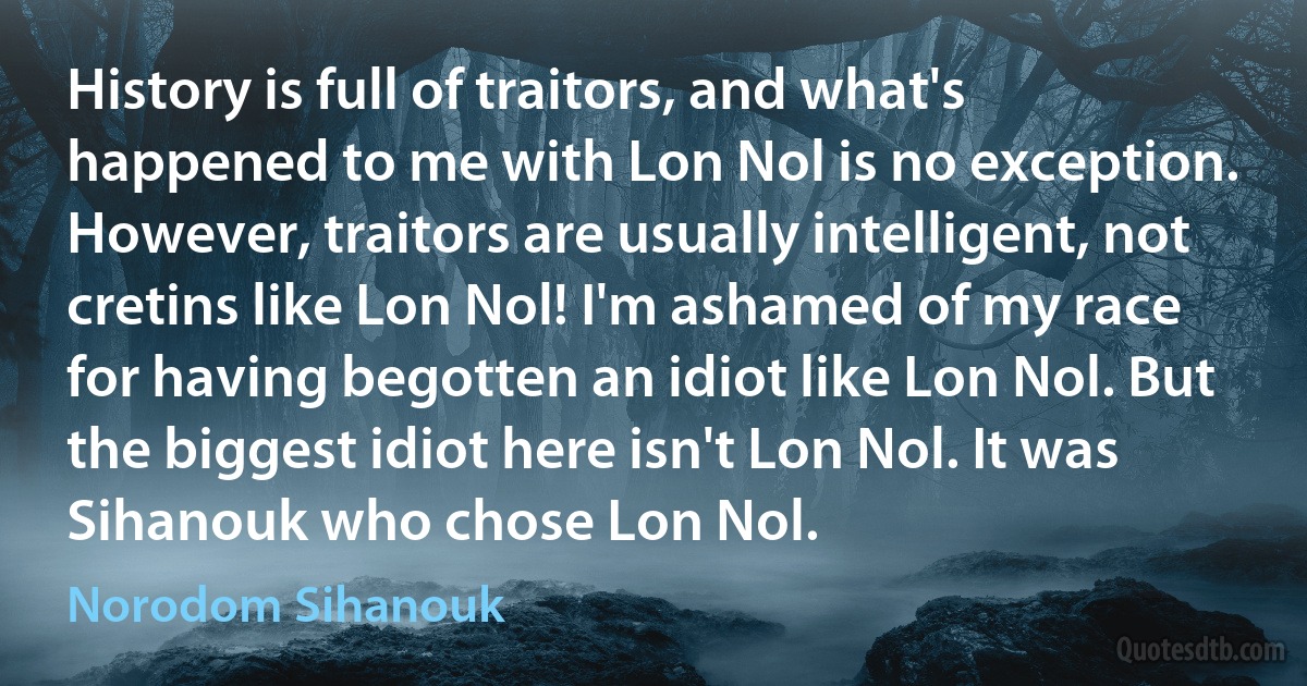 History is full of traitors, and what's happened to me with Lon Nol is no exception. However, traitors are usually intelligent, not cretins like Lon Nol! I'm ashamed of my race for having begotten an idiot like Lon Nol. But the biggest idiot here isn't Lon Nol. It was Sihanouk who chose Lon Nol. (Norodom Sihanouk)