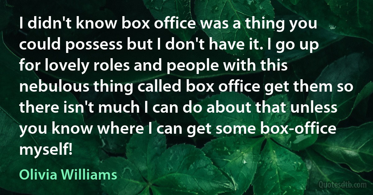 I didn't know box office was a thing you could possess but I don't have it. I go up for lovely roles and people with this nebulous thing called box office get them so there isn't much I can do about that unless you know where I can get some box-office myself! (Olivia Williams)