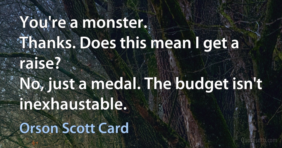 You're a monster.
Thanks. Does this mean I get a raise?
No, just a medal. The budget isn't inexhaustable. (Orson Scott Card)