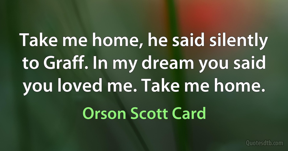 Take me home, he said silently to Graff. In my dream you said you loved me. Take me home. (Orson Scott Card)