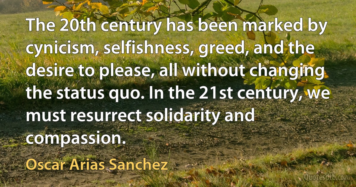 The 20th century has been marked by cynicism, selfishness, greed, and the desire to please, all without changing the status quo. In the 21st century, we must resurrect solidarity and compassion. (Oscar Arias Sanchez)