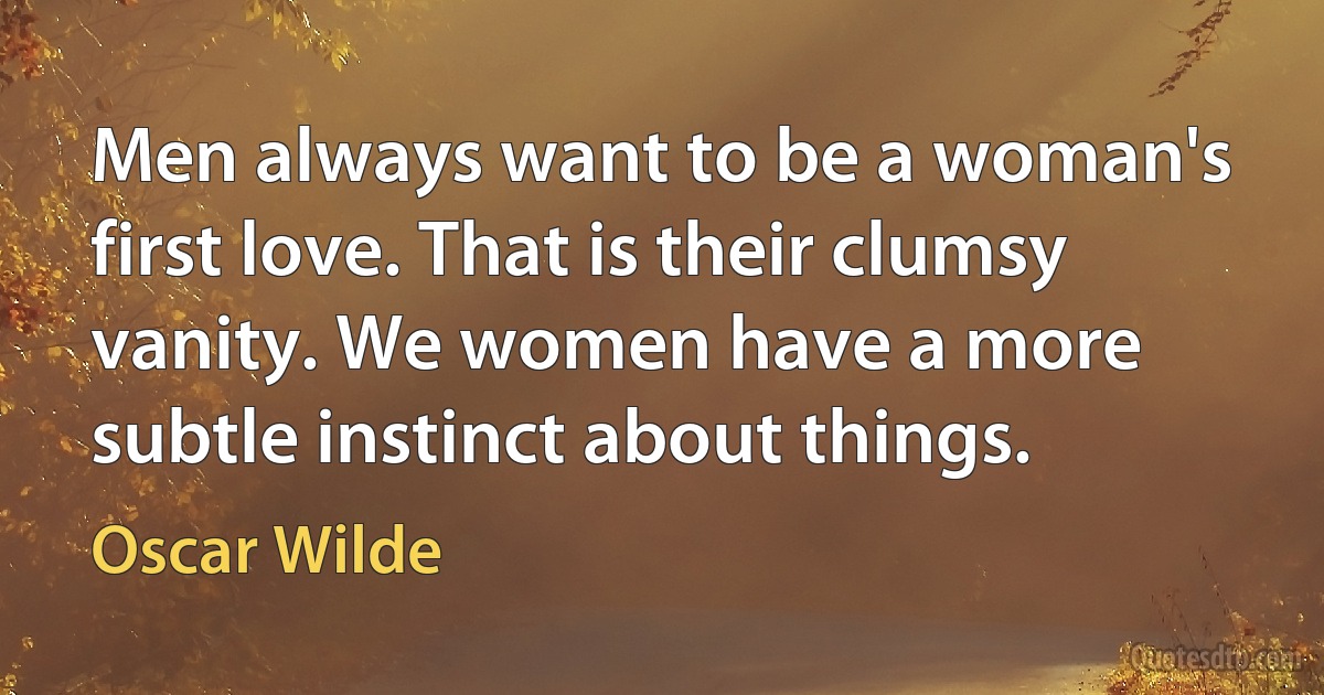 Men always want to be a woman's first love. That is their clumsy vanity. We women have a more subtle instinct about things. (Oscar Wilde)