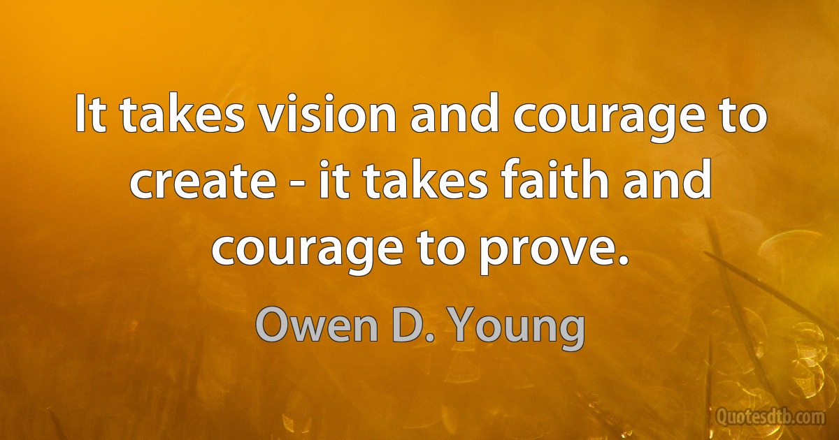 It takes vision and courage to create - it takes faith and courage to prove. (Owen D. Young)