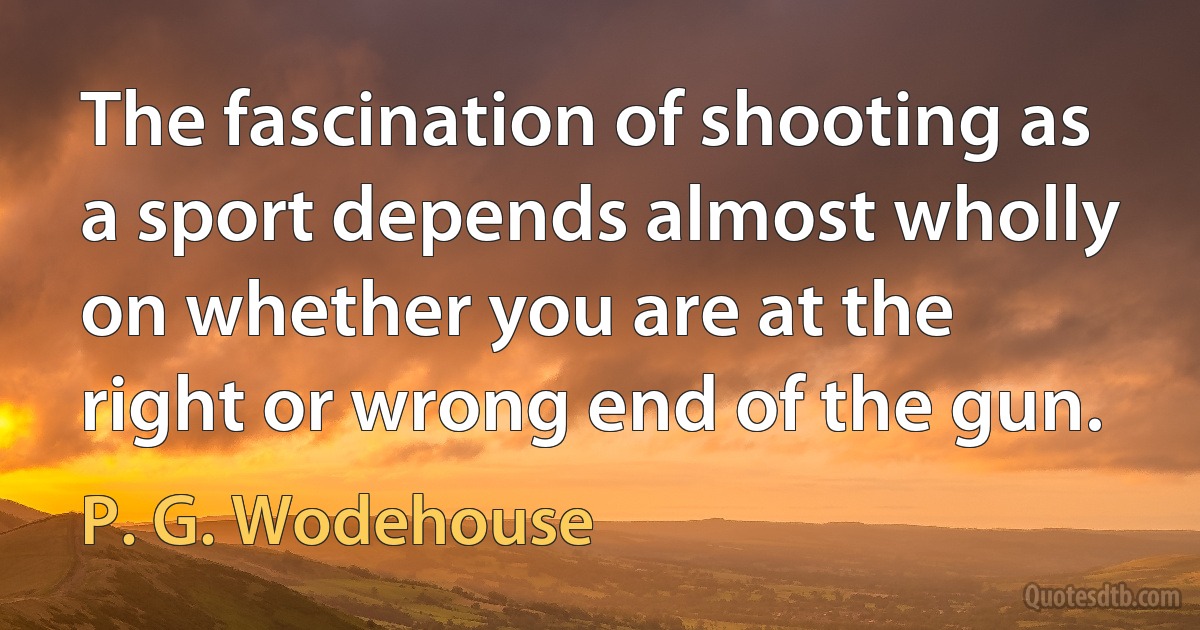 The fascination of shooting as a sport depends almost wholly on whether you are at the right or wrong end of the gun. (P. G. Wodehouse)