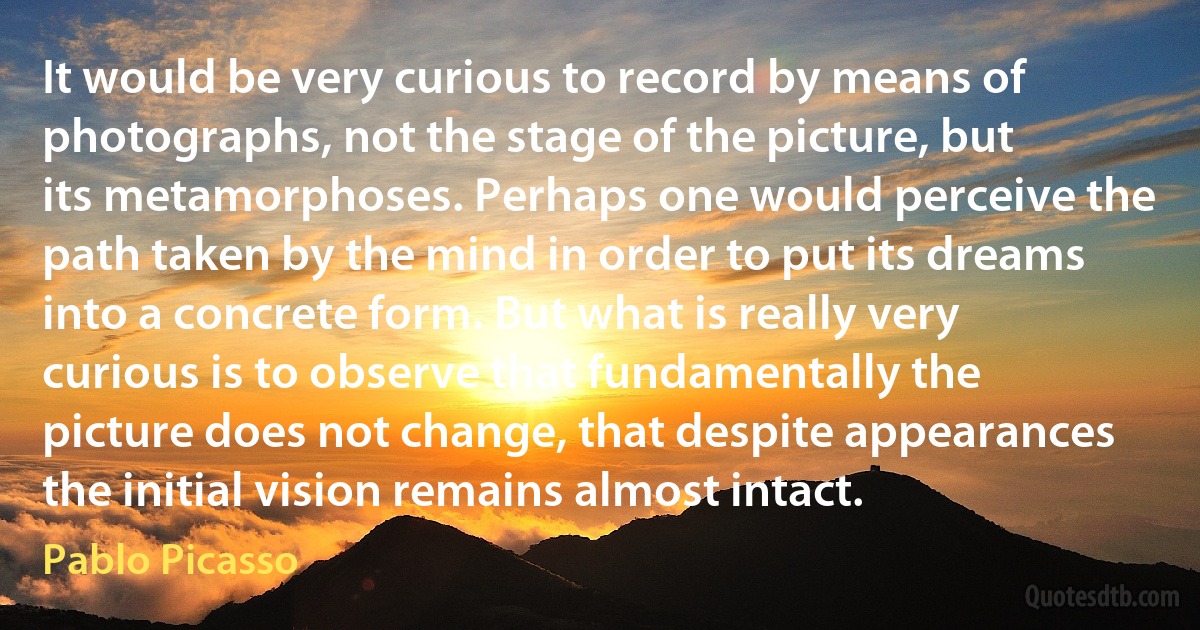 It would be very curious to record by means of photographs, not the stage of the picture, but its metamorphoses. Perhaps one would perceive the path taken by the mind in order to put its dreams into a concrete form. But what is really very curious is to observe that fundamentally the picture does not change, that despite appearances the initial vision remains almost intact. (Pablo Picasso)