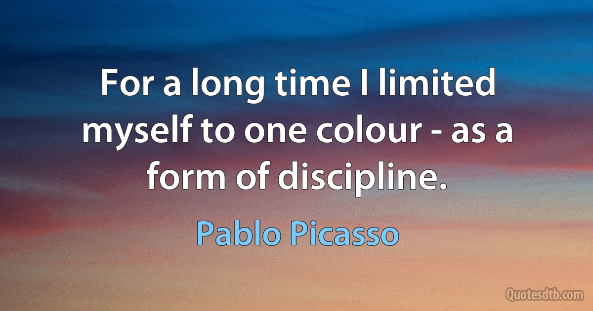 For a long time I limited myself to one colour - as a form of discipline. (Pablo Picasso)