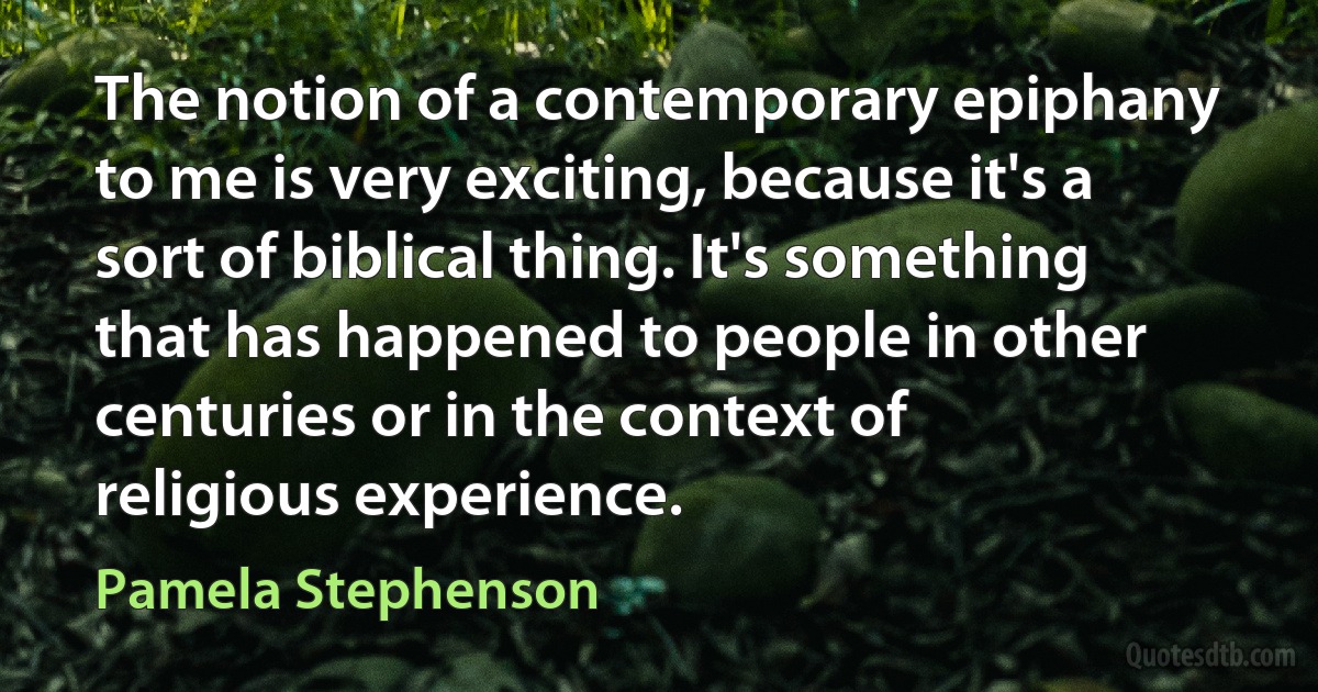 The notion of a contemporary epiphany to me is very exciting, because it's a sort of biblical thing. It's something that has happened to people in other centuries or in the context of religious experience. (Pamela Stephenson)