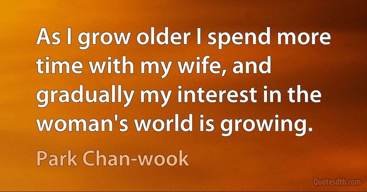 As I grow older I spend more time with my wife, and gradually my interest in the woman's world is growing. (Park Chan-wook)